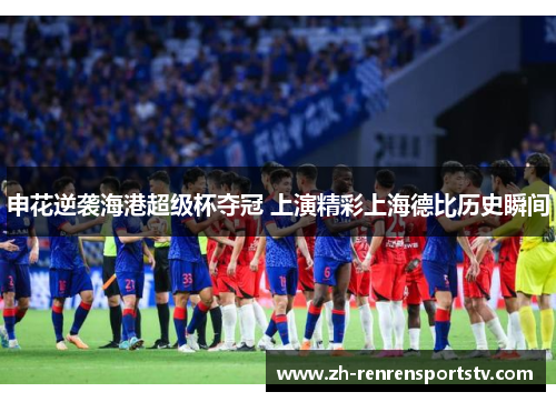 申花逆袭海港超级杯夺冠 上演精彩上海德比历史瞬间